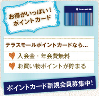 お得がいっぱい！ポイントカード テラスモールポイントカードなら… 入会金・年会費無料 お買い物ポイントが貯まる ポイントカード新規会員募集中！