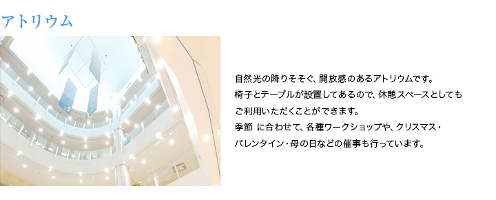 アトリウム　自然光の降りそそぐ、開放感のあるアトリウムです。椅子とテーブルが設置してあるので、休憩スペースとしてもご利用いただくことができます。季節に合わせて、各種ワークショップや、クリスマス・バレンタイン・母の日などの催事も行っています。