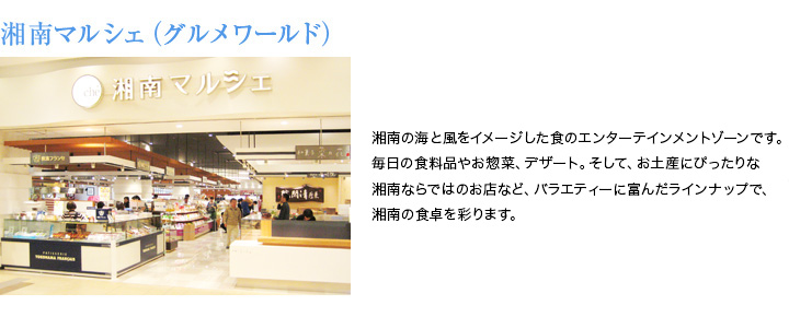 湘南マルシェ（グルメワールド）　湘南の海と風をイメージした食のエンターテインメントゾーンです。毎日の食料品やお惣菜、デザート。そして、お土産にぴったりな湘南ならではのお店など、バラエティーに富んだラインナップで、湘南の食卓を彩ります。
