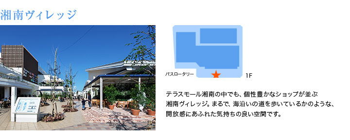 湘南ヴィレッジ　テラスモール湘南の中でも、個性豊かなショップが並ぶ湘南ヴィレッジ。まるで、海沿いの道を歩いているかのような、開放感にあふれた気持ちの良い空間です。
